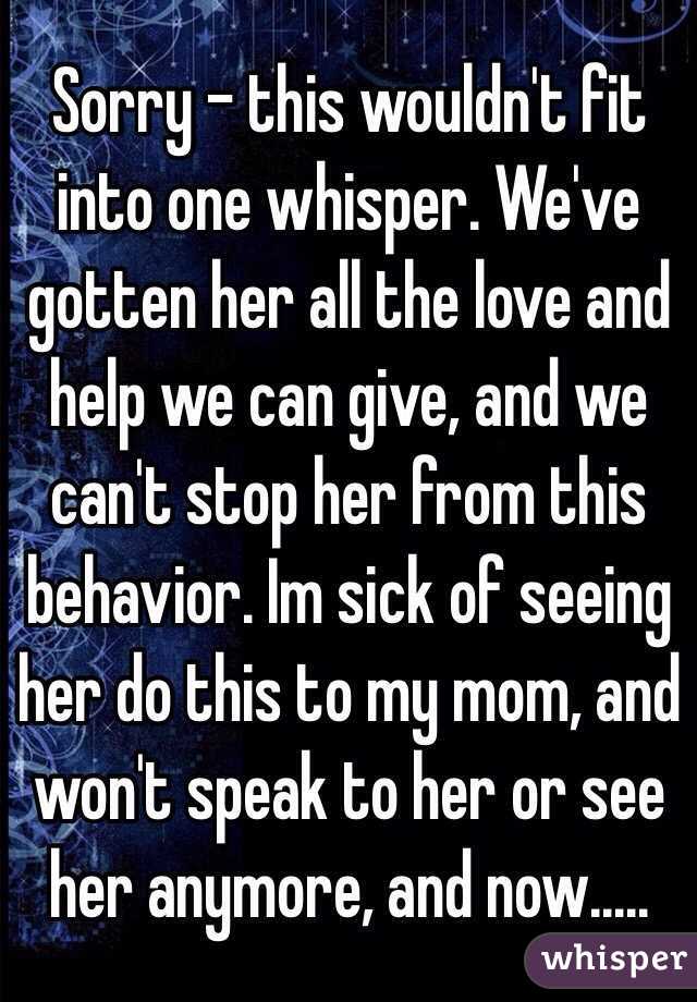 Sorry - this wouldn't fit into one whisper. We've gotten her all the love and help we can give, and we can't stop her from this behavior. Im sick of seeing her do this to my mom, and won't speak to her or see her anymore, and now.....