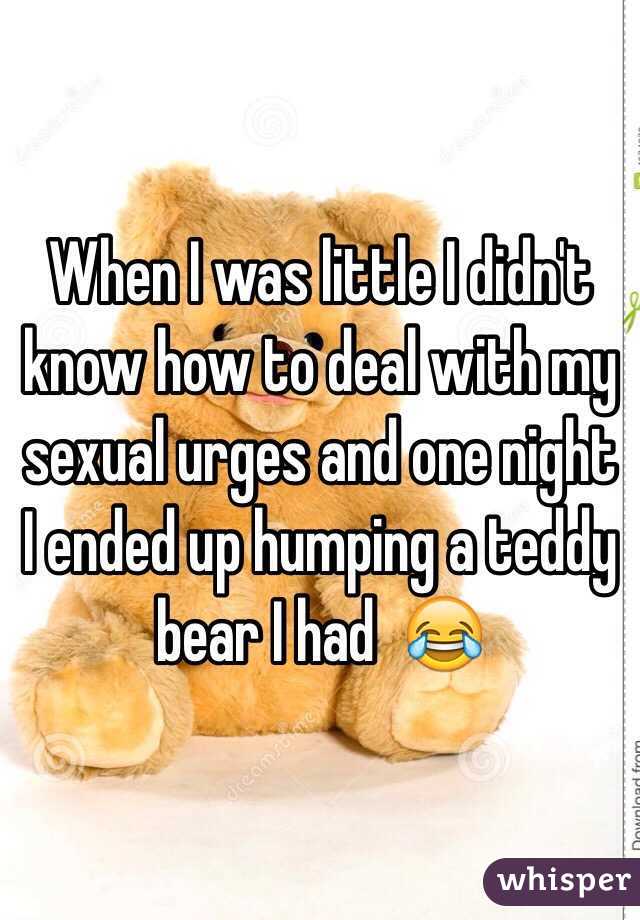 When I was little I didn't know how to deal with my sexual urges and one night I ended up humping a teddy bear I had  😂