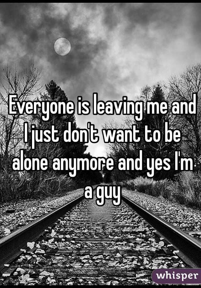 Everyone is leaving me and I just don't want to be alone anymore and yes I'm a guy