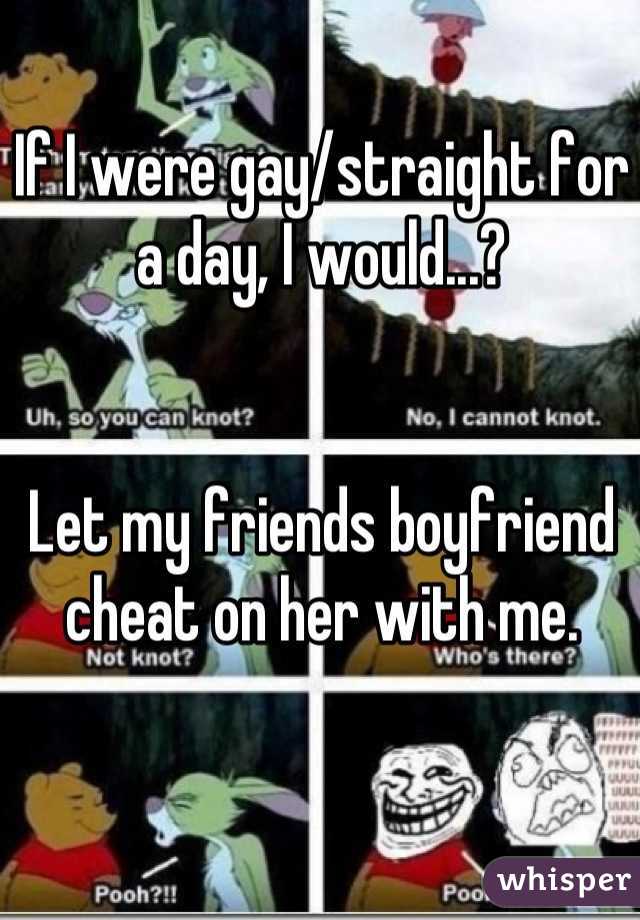 If I were gay/straight for a day, I would...?


Let my friends boyfriend cheat on her with me.