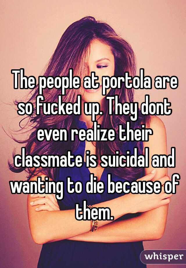 The people at portola are so fucked up. They dont even realize their classmate is suicidal and wanting to die because of them. 