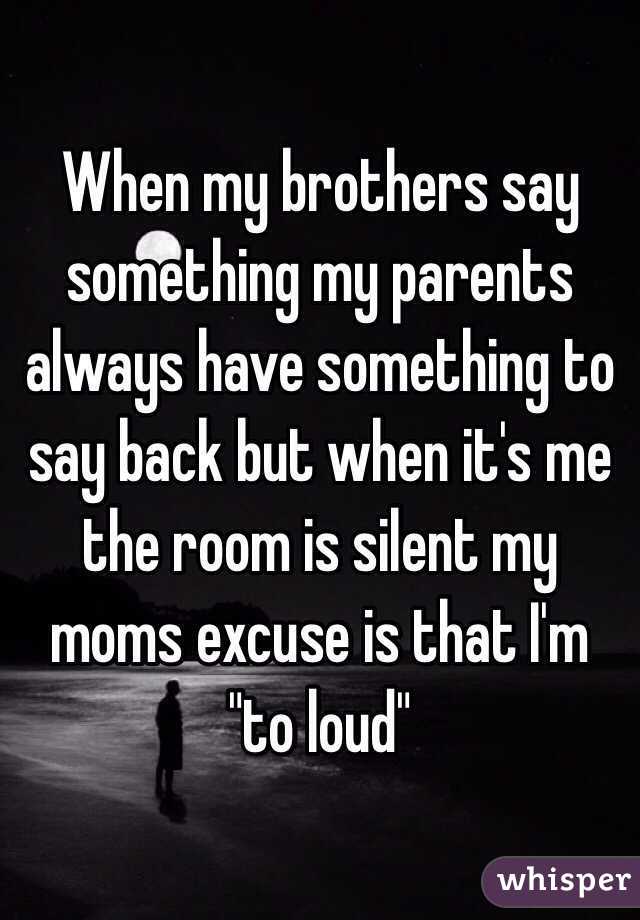 When my brothers say something my parents always have something to say back but when it's me the room is silent my moms excuse is that I'm "to loud"