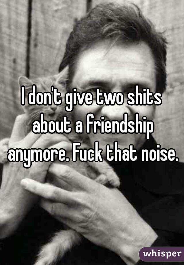 I don't give two shits about a friendship anymore. Fuck that noise.