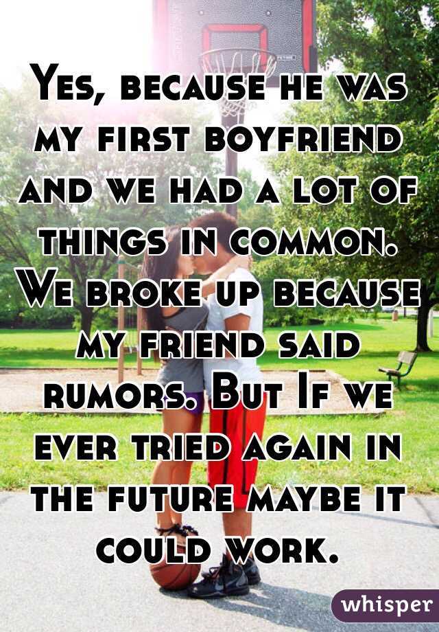 Yes, because he was my first boyfriend and we had a lot of things in common. We broke up because my friend said rumors. But If we ever tried again in the future maybe it could work.