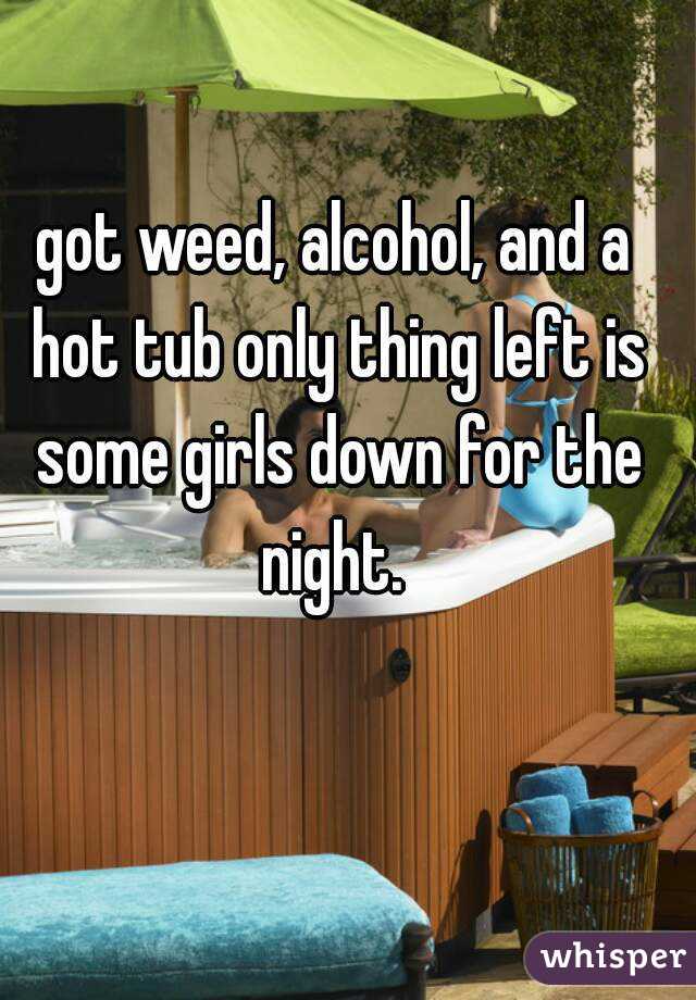 got weed, alcohol, and a hot tub only thing left is some girls down for the night. 
