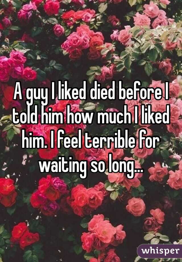 A guy I liked died before I told him how much I liked him. I feel terrible for waiting so long...