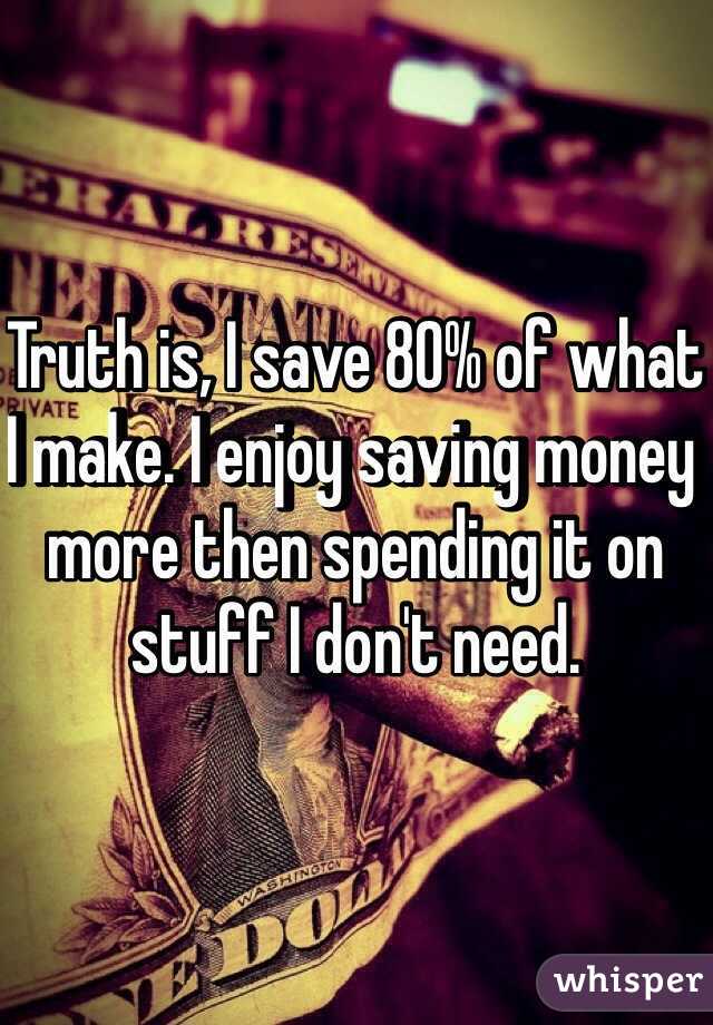 Truth is, I save 80% of what I make. I enjoy saving money more then spending it on stuff I don't need.