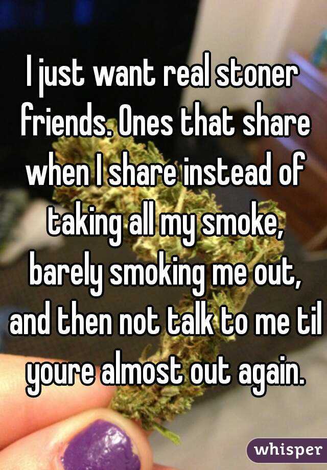 I just want real stoner friends. Ones that share when I share instead of taking all my smoke, barely smoking me out, and then not talk to me til youre almost out again.