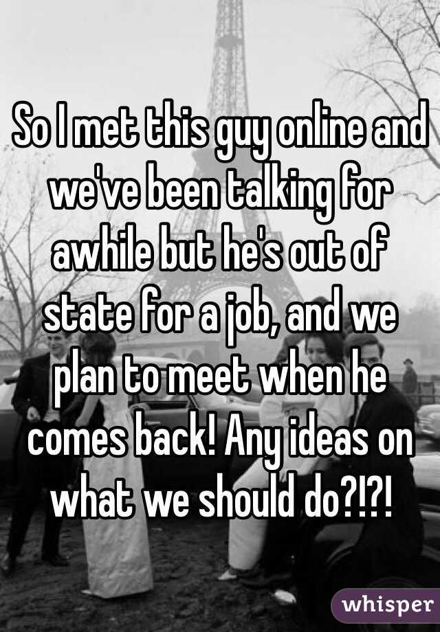 So I met this guy online and we've been talking for awhile but he's out of state for a job, and we plan to meet when he comes back! Any ideas on what we should do?!?!