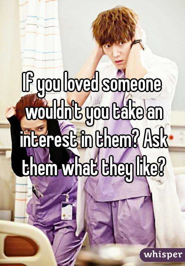 If you loved someone wouldn't you take an interest in them? Ask them what they like?