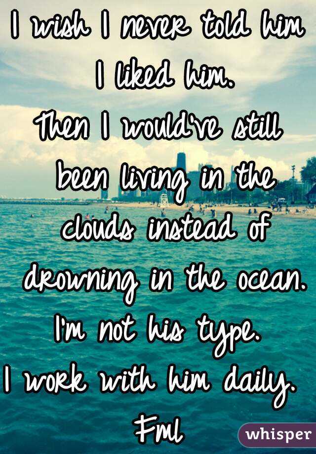 I wish I never told him I liked him.
Then I would've still been living in the clouds instead of drowning in the ocean.
I'm not his type.
I work with him daily. 
Fml