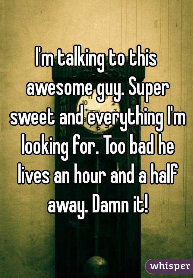 I'm talking to this awesome guy. Super sweet and everything I'm looking for. Too bad he lives an hour and a half away. Damn it!