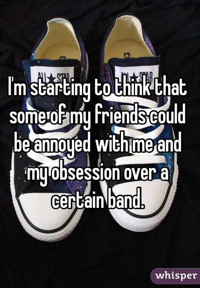 I'm starting to think that some of my friends could be annoyed with me and my obsession over a certain band.