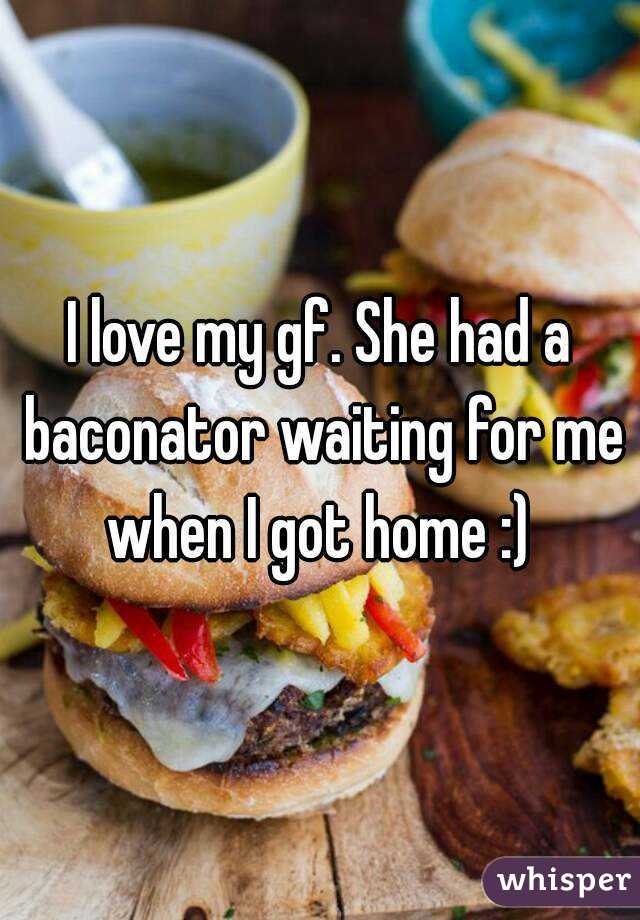 I love my gf. She had a baconator waiting for me when I got home :) 