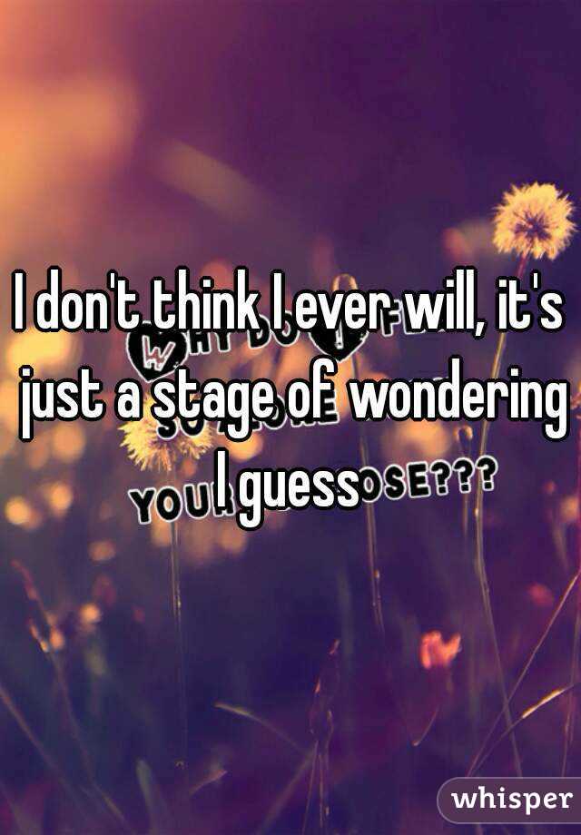 I don't think I ever will, it's just a stage of wondering I guess 
