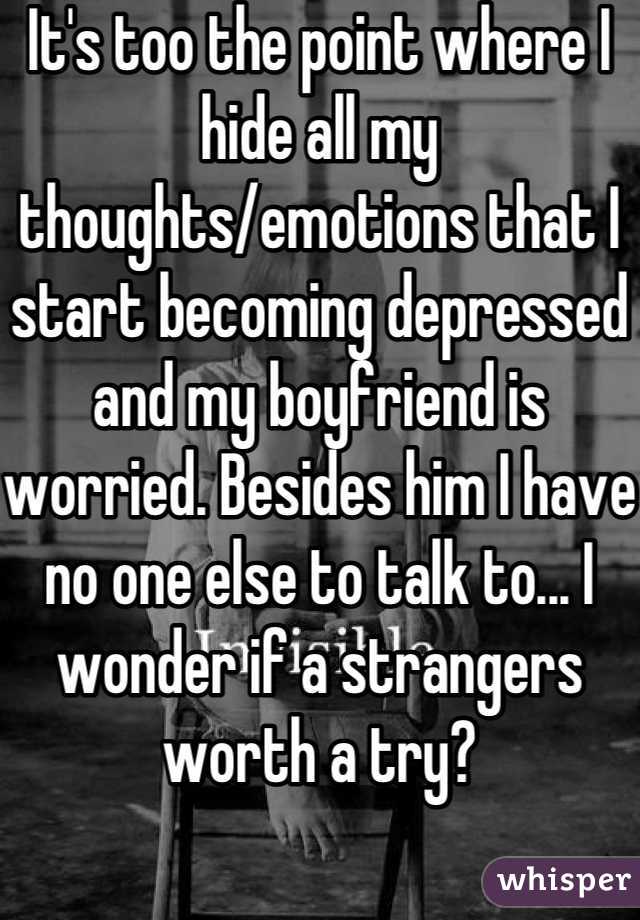 It's too the point where I hide all my thoughts/emotions that I start becoming depressed and my boyfriend is worried. Besides him I have no one else to talk to... I wonder if a strangers worth a try?