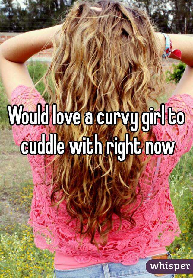 Would love a curvy girl to cuddle with right now