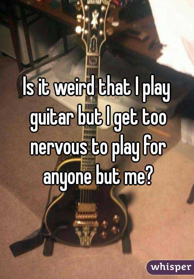 Is it weird that I play guitar but I get too nervous to play for anyone but me?