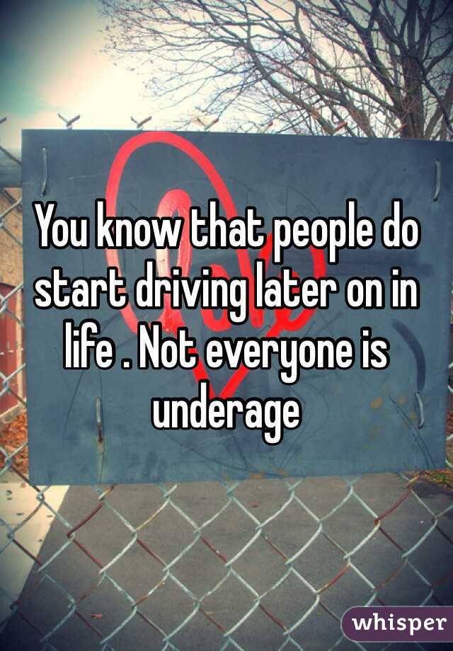 You know that people do start driving later on in life . Not everyone is underage 