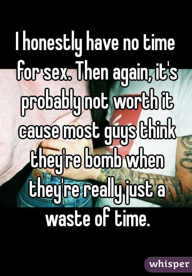 I honestly have no time for sex. Then again, it's probably not worth it cause most guys think they're bomb when they're really just a waste of time.