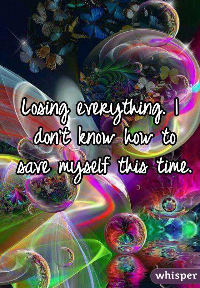 Losing everything. I don't know how to save myself this time.