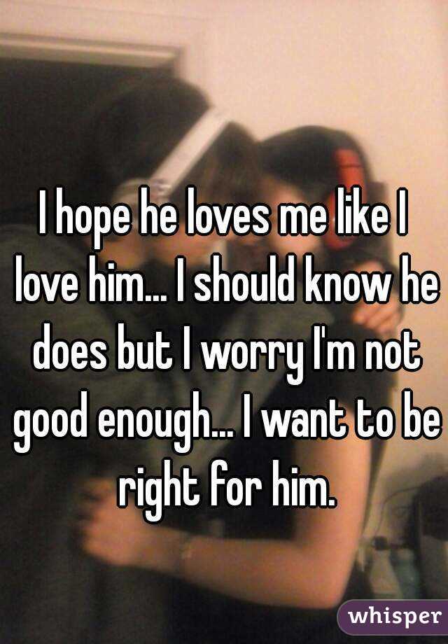 I hope he loves me like I love him... I should know he does but I worry I'm not good enough... I want to be right for him.