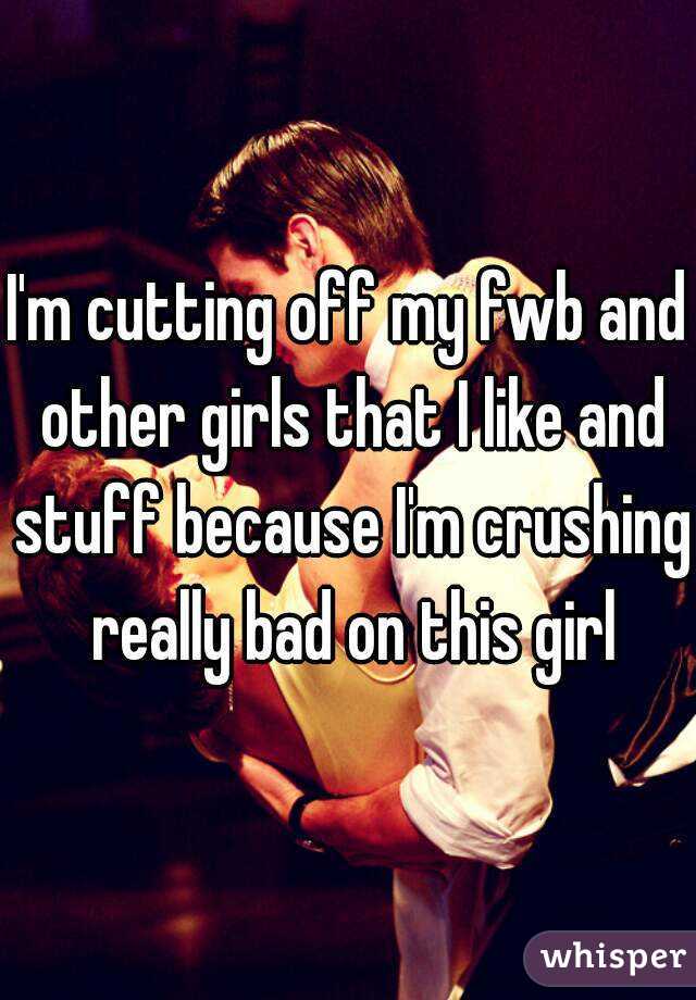 I'm cutting off my fwb and other girls that I like and stuff because I'm crushing really bad on this girl