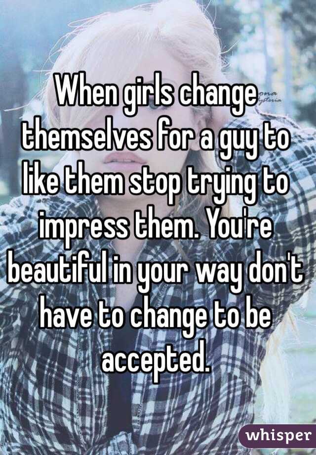 When girls change themselves for a guy to like them stop trying to impress them. You're beautiful in your way don't have to change to be   accepted.