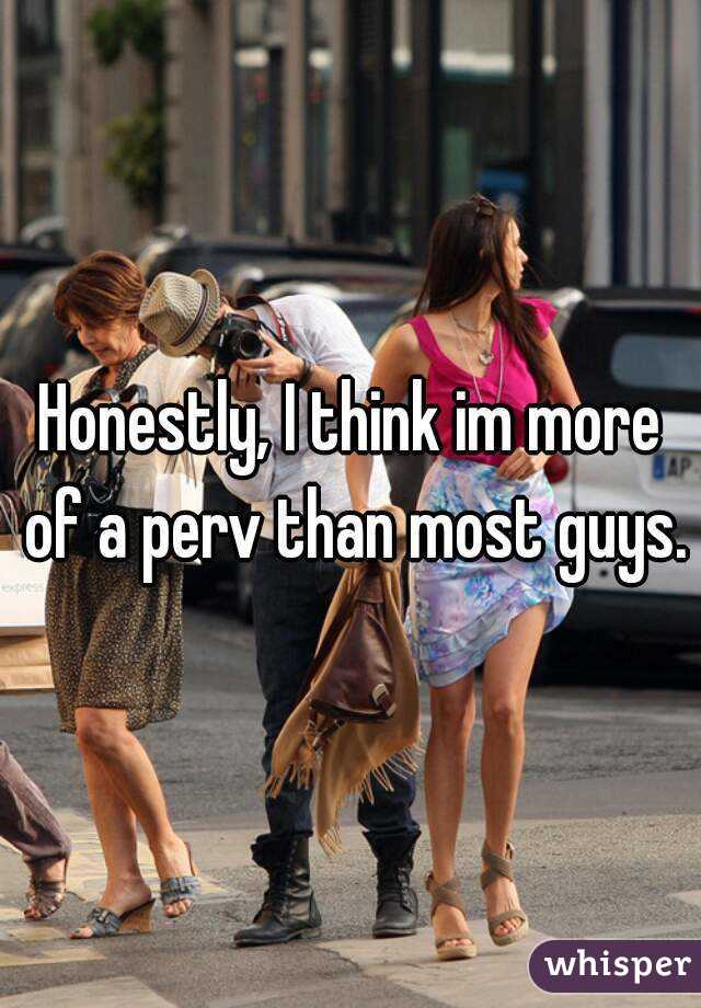 Honestly, I think im more of a perv than most guys.