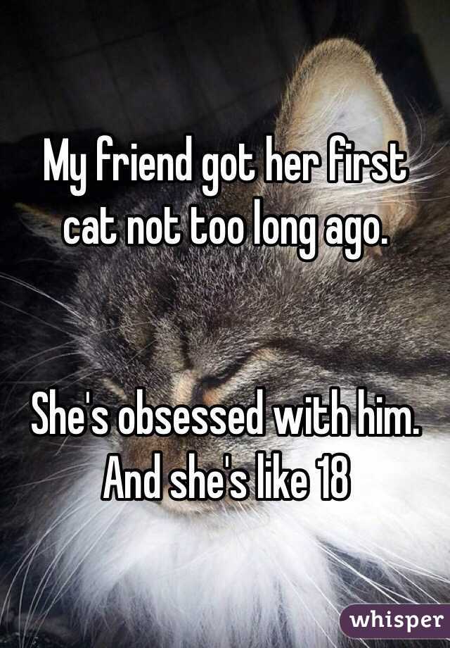 My friend got her first cat not too long ago. 


She's obsessed with him. And she's like 18