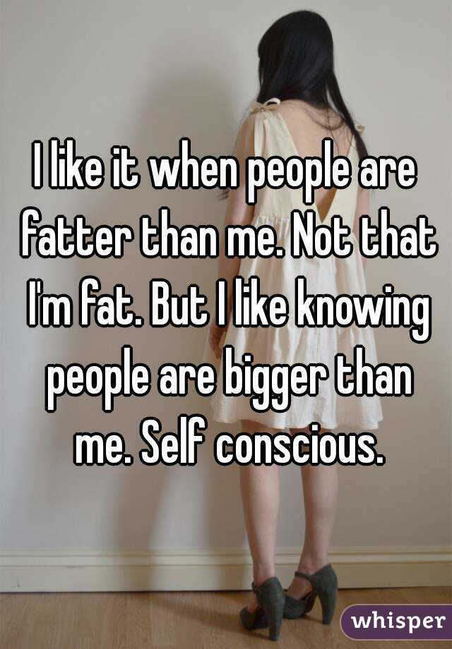I like it when people are fatter than me. Not that I'm fat. But I like knowing people are bigger than me. Self conscious.