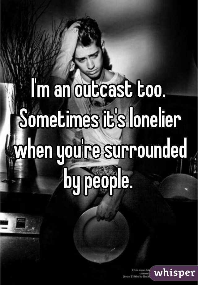 I'm an outcast too. Sometimes it's lonelier when you're surrounded by people. 