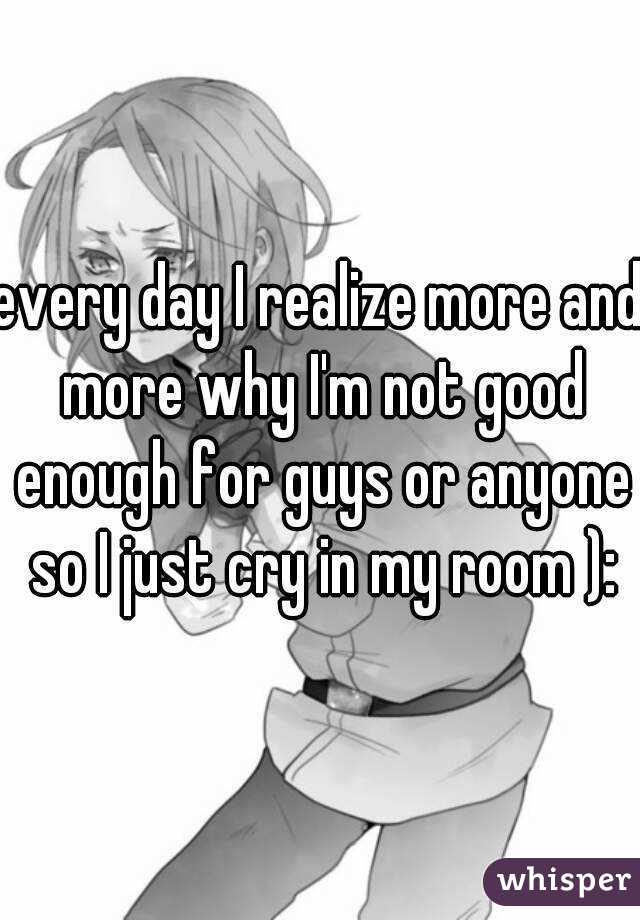 every day I realize more and more why I'm not good enough for guys or anyone so I just cry in my room ):