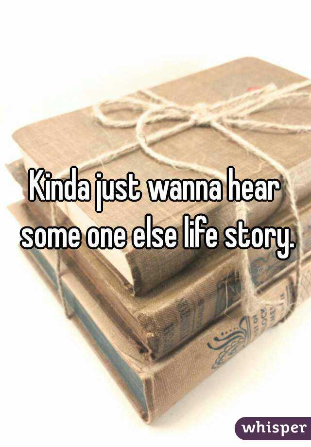 Kinda just wanna hear some one else life story.