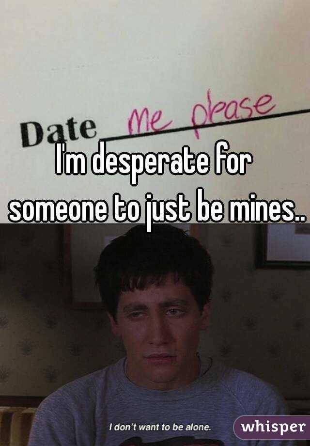 I'm desperate for someone to just be mines..