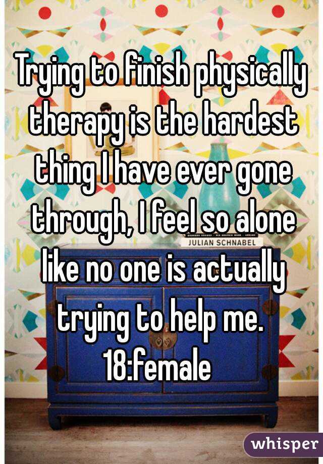 Trying to finish physically therapy is the hardest thing I have ever gone through, I feel so alone like no one is actually trying to help me. 
18:female 