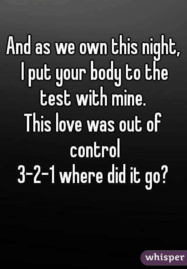 And as we own this night,
 I put your body to the test with mine. 
This love was out of control
3-2-1 where did it go?