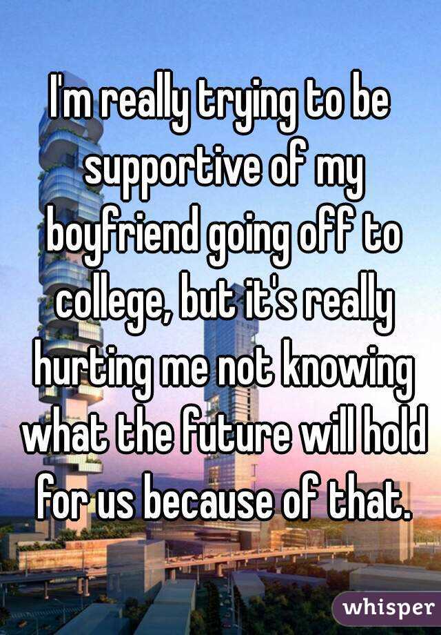 I'm really trying to be supportive of my boyfriend going off to college, but it's really hurting me not knowing what the future will hold for us because of that.