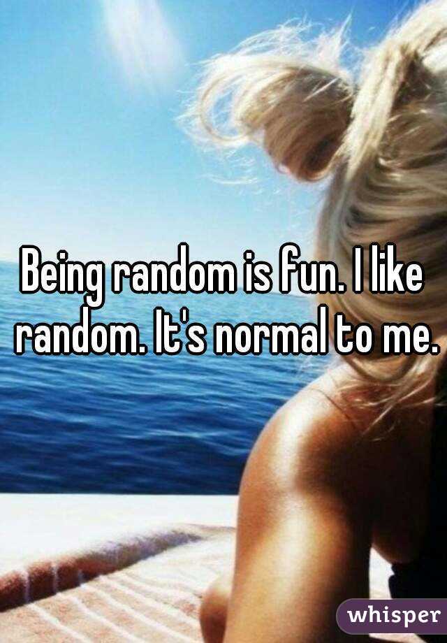 Being random is fun. I like random. It's normal to me.