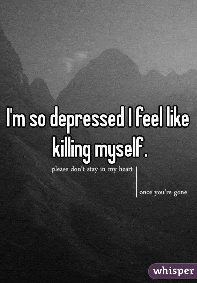 I'm so depressed I feel like killing myself.