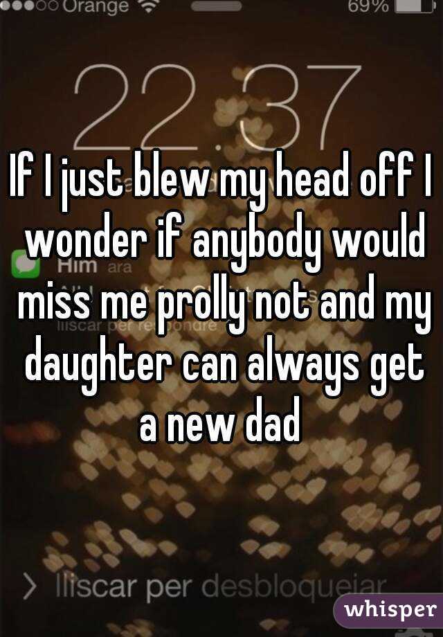 If I just blew my head off I wonder if anybody would miss me prolly not and my daughter can always get a new dad 