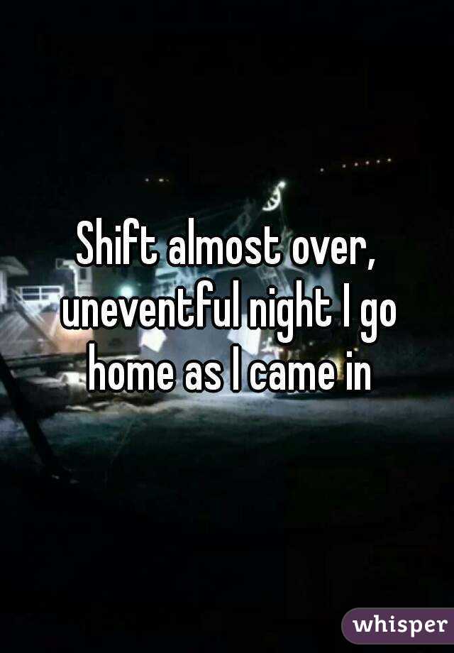 Shift almost over, uneventful night I go home as I came in
