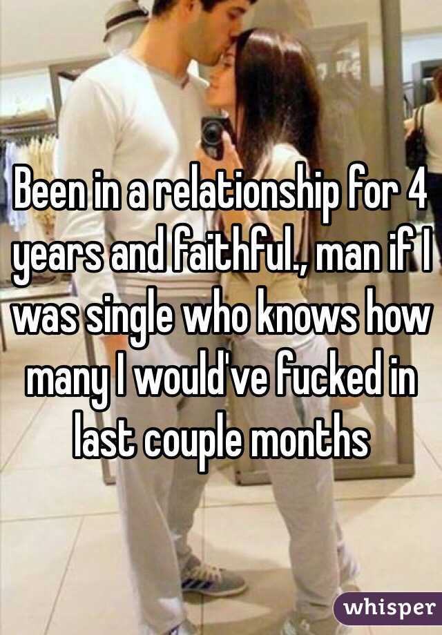 Been in a relationship for 4 years and faithful., man if I was single who knows how many I would've fucked in last couple months