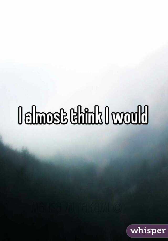 I almost think I would