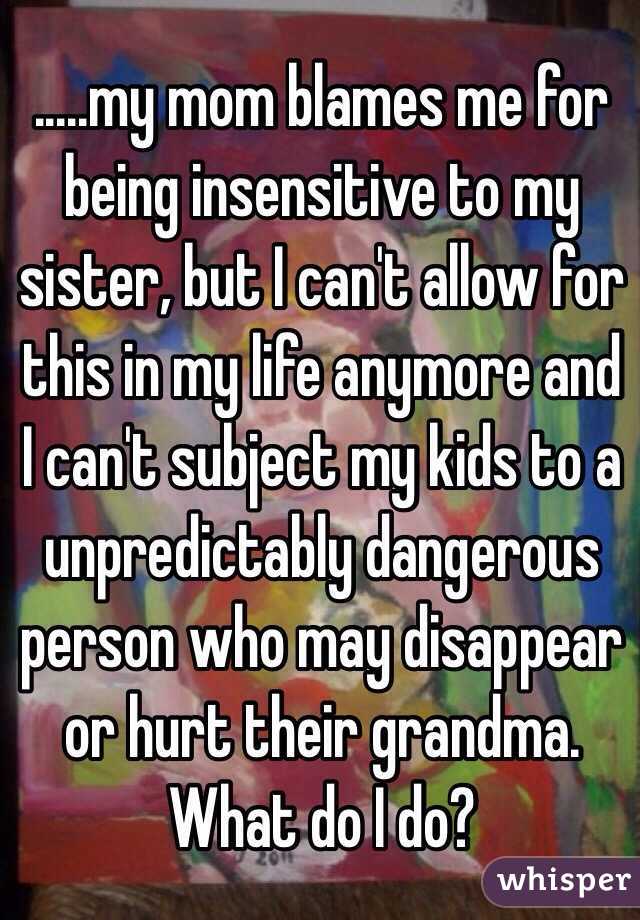 .....my mom blames me for being insensitive to my sister, but I can't allow for this in my life anymore and I can't subject my kids to a unpredictably dangerous person who may disappear or hurt their grandma. What do I do?