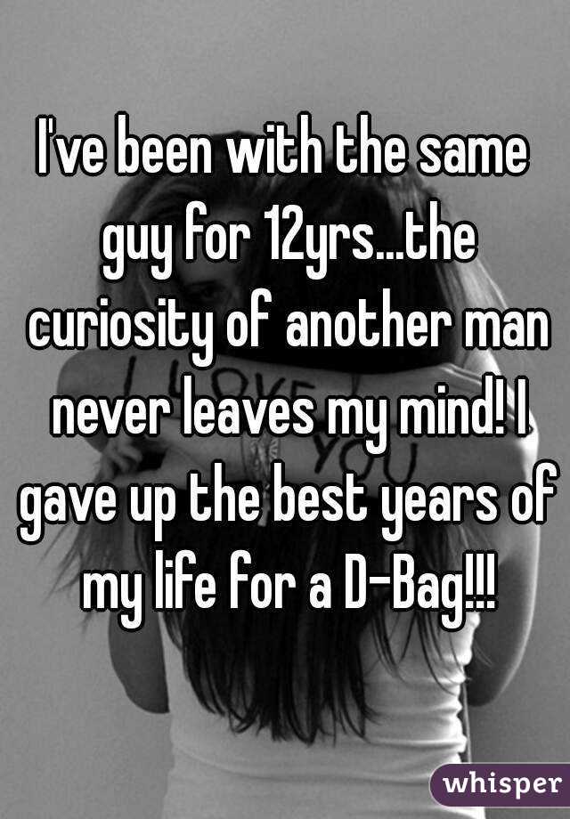 I've been with the same guy for 12yrs...the curiosity of another man never leaves my mind! I gave up the best years of my life for a D-Bag!!!