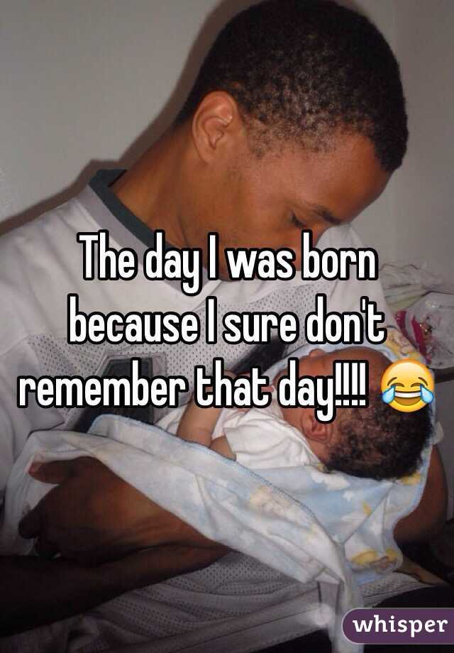 The day I was born because I sure don't remember that day!!!! 😂