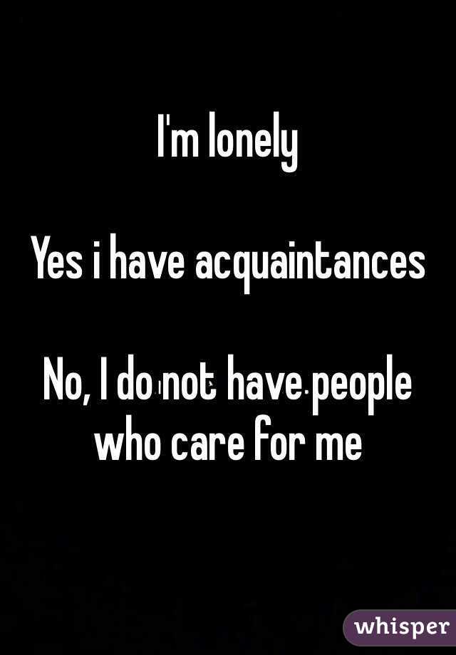 I'm lonely

Yes i have acquaintances

No, I do not have people who care for me