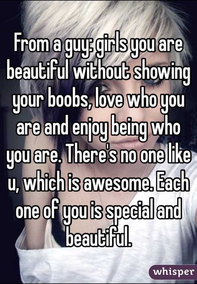 From a guy: girls you are beautiful without showing your boobs, love who you are and enjoy being who you are. There's no one like u, which is awesome. Each one of you is special and beautiful. 