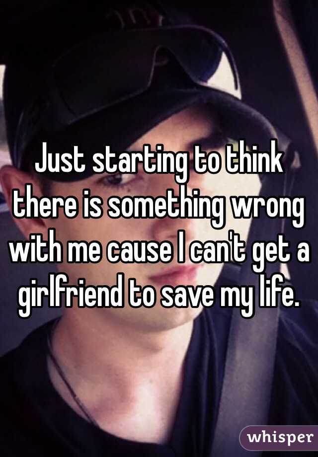 Just starting to think there is something wrong with me cause I can't get a girlfriend to save my life. 